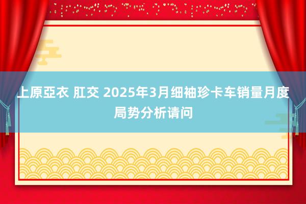 上原亞衣 肛交 2025年3月细袖珍卡车销量月度局势分析请问