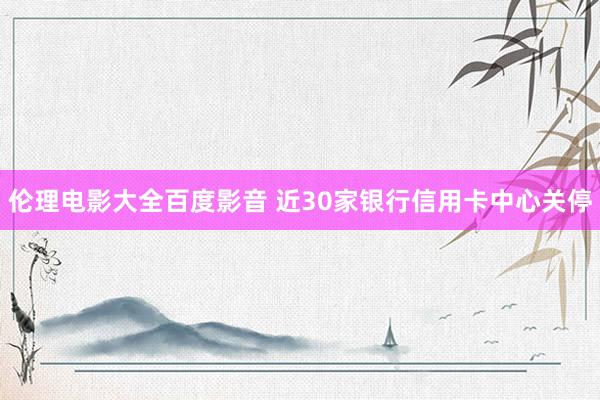 伦理电影大全百度影音 近30家银行信用卡中心关停