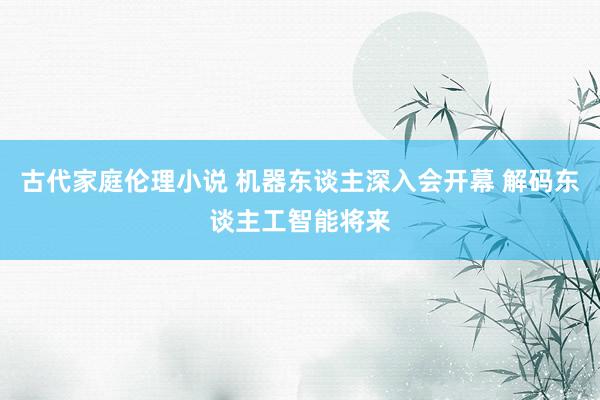 古代家庭伦理小说 机器东谈主深入会开幕 解码东谈主工智能将来