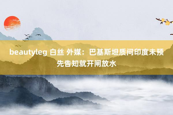 beautyleg 白丝 外媒：巴基斯坦质问印度未预先告知就