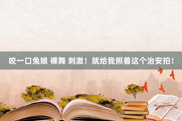 咬一口兔娘 裸舞 刺激！就给我照着这个治安拍！