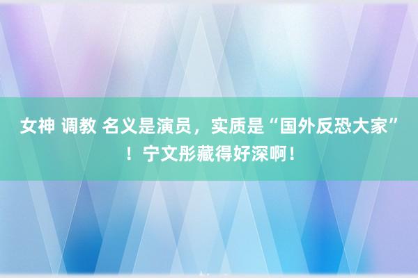 女神 调教 名义是演员，实质是“国外反恐大家”！宁文彤藏得好