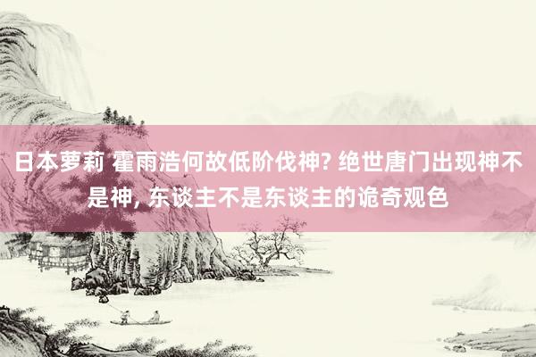 日本萝莉 霍雨浩何故低阶伐神? 绝世唐门出现神不是神, 东谈