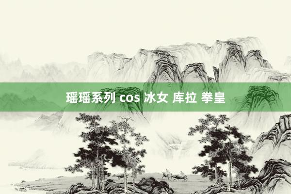 瑶瑶系列 cos 冰女 库拉 拳皇