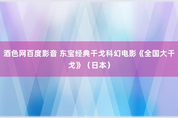 酒色网百度影音 东宝经典干戈科幻电影《全国大干戈》（日本）