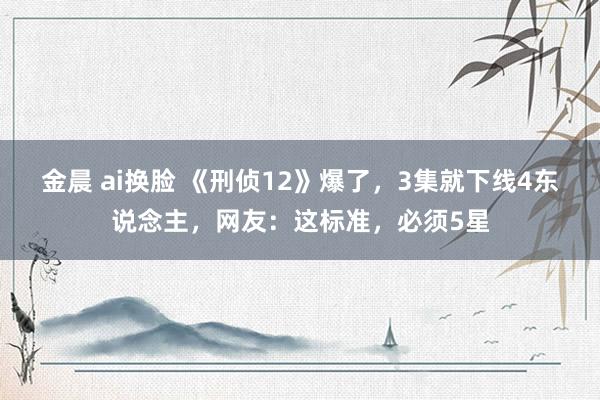 金晨 ai换脸 《刑侦12》爆了，3集就下线4东说念主，网友：这标准，必须5星