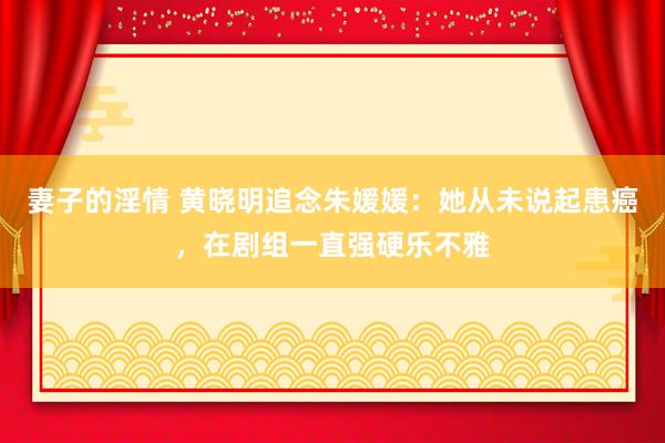 妻子的淫情 黄晓明追念朱媛媛：她从未说起患癌，在剧组一直强硬