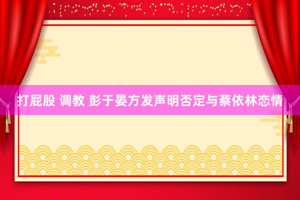 打屁股 调教 彭于晏方发声明否定与蔡依林恋情