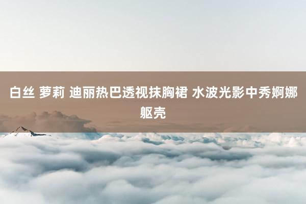 白丝 萝莉 迪丽热巴透视抹胸裙 水波光影中秀婀娜躯壳