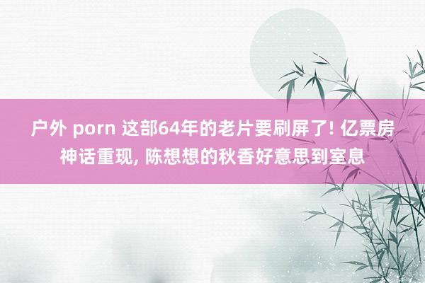 户外 porn 这部64年的老片要刷屏了! 亿票房神话重现,